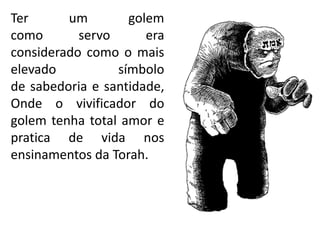 Ter um golem
como servo era
considerado como o mais
elevado símbolo
de sabedoria e santidade,
Onde o vivificador do
golem tenha total amor egolem tenha total amor e
pratica de vida nos
ensinamentos da Torah.
 