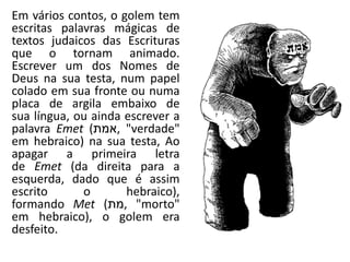 Em vários contos, o golem tem
escritas palavras mágicas de
textos judaicos das Escrituras
que o tornam animado.
Escrever um dos Nomes de
Deus na sua testa, num papel
colado em sua fronte ou numa
placa de argila embaixo de
sua língua, ou ainda escrever a
palavra Emet (‫,אמת‬ "verdade"palavra Emet (‫,אמת‬ "verdade"
em hebraico) na sua testa, Ao
apagar a primeira letra
de Emet (da direita para a
esquerda, dado que é assim
escrito o hebraico),
formando Met (‫,מת‬ "morto"
em hebraico), o golem era
desfeito.
 