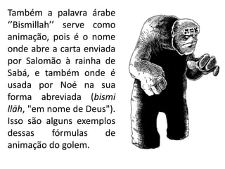 Também a palavra árabe
‘’Bismillah’’ serve como
animação, pois é o nome
onde abre a carta enviada
por Salomão à rainha de
Sabá, e também onde é
usada por Noé na suausada por Noé na sua
forma abreviada (bismi
llāh, "em nome de Deus").
Isso são alguns exemplos
dessas fórmulas de
animação do golem.
 