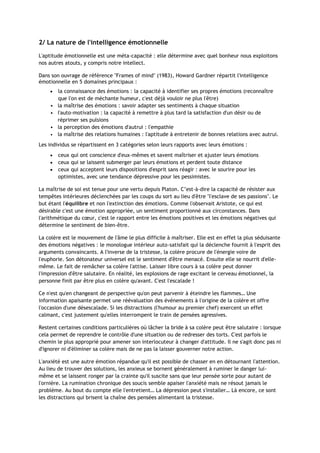 2/ La nature de l'intelligence émotionnelle
L'aptitude émotionnelle est une méta-capacité : elle détermine avec quel bonheur nous exploitons
nos autres atouts, y compris notre intellect.
Dans son ouvrage de référence "Frames of mind" (1983), Howard Gardner répartit l'intelligence
émotionnelle en 5 domaines principaux :
 la connaissance des émotions : la capacité à identifier ses propres émotions (reconnaître
que l'on est de méchante humeur, c'est déjà vouloir ne plus l'être)
• la maîtrise des émotions : savoir adapter ses sentiments à chaque situation
• l'auto-motivation : la capacité à remettre à plus tard la satisfaction d'un désir ou de
réprimer ses pulsions
• la perception des émotions d'autrui : l'empathie
• la maîtrise des relations humaines : l'aptitude à entretenir de bonnes relations avec autrui.
Les individus se répartissent en 3 catégories selon leurs rapports avec leurs émotions :
 ceux qui ont conscience d'eux-mêmes et savent maîtriser et ajuster leurs émotions
 ceux qui se laissent submerger par leurs émotions et perdent toute distance
 ceux qui acceptent leurs dispositions d'esprit sans réagir : avec le sourire pour les
optimistes, avec une tendance dépressive pour les pessimistes.
La maîtrise de soi est tenue pour une vertu depuis Platon. C’est-à-dire la capacité de résister aux
tempêtes intérieures déclenchées par les coups du sort au lieu d'être "l'esclave de ses passions". Le
but étant l'équilibre et non l'extinction des émotions. Comme l'observait Aristote, ce qui est
désirable c'est une émotion appropriée, un sentiment proportionné aux circonstances. Dans
l'arithmétique du cœur, c'est le rapport entre les émotions positives et les émotions négatives qui
détermine le sentiment de bien-être.
La colère est le mouvement de l'âme le plus difficile à maîtriser. Elle est en effet la plus séduisante
des émotions négatives : le monologue intérieur auto-satisfait qui la déclenche fournit à l'esprit des
arguments convaincants. A l'inverse de la tristesse, la colère procure de l'énergie voire de
l'euphorie. Son détonateur universel est le sentiment d'être menacé. Ensuite elle se nourrit d'elle-
même. Le fait de remâcher sa colère l'attise. Laisser libre cours à sa colère peut donner
l'impression d'être salutaire. En réalité, les explosions de rage excitant le cerveau émotionnel, la
personne finit par être plus en colère qu'avant. C'est l'escalade !
Ce n'est qu'en changeant de perspective qu'on peut parvenir à éteindre les flammes… Une
information apaisante permet une réévaluation des événements à l'origine de la colère et offre
l'occasion d'une désescalade. Si les distractions (l'humour au premier chef) exercent un effet
calmant, c'est justement qu'elles interrompent le train de pensées agressives.
Restent certaines conditions particulières où lâcher la bride à sa colère peut être salutaire : lorsque
cela permet de reprendre le contrôle d'une situation ou de redresser des torts. C'est parfois le
chemin le plus approprié pour amener son interlocuteur à changer d'attitude. Il ne s'agit donc pas ni
d'ignorer ni d'éliminer sa colère mais de ne pas la laisser gouverner notre action.
L'anxiété est une autre émotion répandue qu'il est possible de chasser en en détournant l'attention.
Au lieu de trouver des solutions, les anxieux se bornent généralement à ruminer le danger lui-
même et se laissent ronger par la crainte qu'il suscite sans que leur pensée sorte pour autant de
l'ornière. La rumination chronique des soucis semble apaiser l'anxiété mais ne résout jamais le
problème. Au bout du compte elle l'entretient… La dépression peut s'installer… Là encore, ce sont
les distractions qui brisent la chaîne des pensées alimentant la tristesse.
 