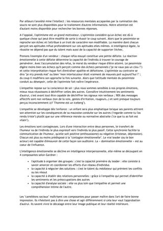 Par ailleurs l'anxiété mine l'intellect : les ressources mentales accaparées par la rumination des
soucis ne sont plus disponibles pour le traitement d'autres informations. Notre attention est
d'autant moins disponible pour rechercher les bonnes réponses.
A l’opposé, l'optimisme est un grand motivateur. L'optimiste considère qu'un échec est dû à
quelque chose qui peut être modifié de sorte à réussir le coup suivant. Alors que le pessimiste se
reproche son échec et l'attribue à un trait de caractère non modifiable. La manière dont chacun
perçoit ses aptitudes influe profondément sur ces aptitudes elles-mêmes. A intelligence égale, la
réussite ne dépend pas que du talent mais aussi de la capacité de supporter l'échec.
Prenons l'exemple d'un vendeur : chaque refus essuyé constitue une petite défaite. La réaction
émotionnelle à cette défaite détermine la capacité de l'individu à trouver le courage de
persévérer. Avec l'accumulation des refus, le moral du vendeur risque d'être atteint. Le pessimiste
digère moins bien ses échecs qu'il perçoit comme des échecs personnels ("je ne vaux pas un clou !")
et cette interprétation risque fort d'entraîner apathie et défaitisme. L'optimiste au contraire se
dira "je m'y prends mal" ou bien "mon interlocuteur était vraiment de mauvais poil aujourd’hui !" ;
du coup il modifiera son approche la fois suivante. Alors que l'attitude mentale du pessimiste
conduit au désespoir, celle de l'optimiste fait naître l'espérance.
L'empathie repose sur la conscience de soi : plus nous sommes sensibles à nos propres émotions,
mieux nous réussissons à déchiffrer celles des autres. Connaître intuitivement les sentiments
d'autrui, c'est avant tout être capable de déchiffrer les signaux non verbaux ; 90% des messages
affectifs sont non verbaux (ton de la voix, gestes d'irritation, rougeurs…) et sont presque toujours
perçus inconsciemment (cf "l'homme est un iceberg").
L'empathie se développe dès l'enfance : un enfant sera plus emphatique lorsque ses parents attirent
son attention sur les conséquences de sa mauvaise conduite sur les autres ("regarde comme tu l'as
rendu triste") plutôt que sur une référence morale ou normative abstraite ("ce que tu as fait est
vilain").
Les émotions sont contagieuses. Lors d'une interaction entre deux personnes, le transfert de
l'humeur va de l'individu le plus expressif vers l'individu le plus passif. Cette synchronie facilite la
communication de l'humeur, qu'elle soit positive (enthousiasme) ou négative (tristesse, dépression).
Chacun est plus ou moins prédisposé à la "contagion émotionnelle". Le vrai leader (ou le bon
acteur) est capable d'émouvoir de cette façon son auditoire. La « domination émotionnelle » est au
coeur de l'influence.
L'intelligence émotionnelle se décline en intelligence interpersonnelle, elle-même se découpant en
4 composantes selon Gardner :
• l'aptitude à organiser des groupes : c'est la capacité première du leader : elle consiste à
savoir amorcer et coordonner les efforts d'un réseau d'individus
• la capacité à négocier des solutions : c'est le talent du médiateur qui prévient les conflits
ou les résout
• la capacité à établir des relations personnelles : grâce à l'empathie qui permet d'identifier
les sentiments et les préoccupations des autres
• la capacité d'analyse sociale : elle va plus loin que l'empathie et permet une
compréhension intime de l'autre.
Les "caméléons sociaux" maîtrisent ces composantes pour passer maître dans l'art de faire bonne
impression. Ils n'hésitent pas à dire une chose et agir différemment si cela leur vaut l'approbation
d'autrui. Ils savent vivre le décalage entre leur image publique et leur réalité intérieure.
 