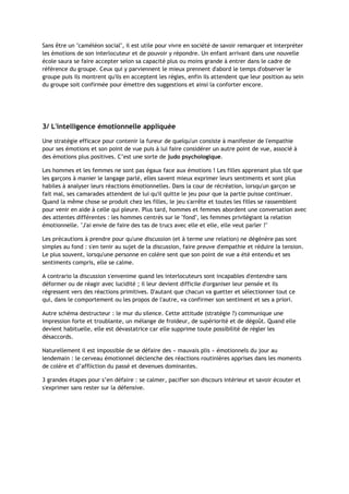 Sans être un "caméléon social", il est utile pour vivre en société de savoir remarquer et interpréter
les émotions de son interlocuteur et de pouvoir y répondre. Un enfant arrivant dans une nouvelle
école saura se faire accepter selon sa capacité plus ou moins grande à entrer dans le cadre de
référence du groupe. Ceux qui y parviennent le mieux prennent d'abord le temps d'observer le
groupe puis ils montrent qu'ils en acceptent les règles, enfin ils attendent que leur position au sein
du groupe soit confirmée pour émettre des suggestions et ainsi la conforter encore.
3/ L'intelligence émotionnelle appliquée
Une stratégie efficace pour contenir la fureur de quelqu'un consiste à manifester de l'empathie
pour ses émotions et son point de vue puis à lui faire considérer un autre point de vue, associé à
des émotions plus positives. C’est une sorte de judo psychologique.
Les hommes et les femmes ne sont pas égaux face aux émotions ! Les filles apprenant plus tôt que
les garçons à manier le langage parlé, elles savent mieux exprimer leurs sentiments et sont plus
habiles à analyser leurs réactions émotionnelles. Dans la cour de récréation, lorsqu'un garçon se
fait mal, ses camarades attendent de lui qu'il quitte le jeu pour que la partie puisse continuer.
Quand la même chose se produit chez les filles, le jeu s'arrête et toutes les filles se rassemblent
pour venir en aide à celle qui pleure. Plus tard, hommes et femmes abordent une conversation avec
des attentes différentes : les hommes centrés sur le "fond", les femmes privilégiant la relation
émotionnelle. "J'ai envie de faire des tas de trucs avec elle et elle, elle veut parler !"
Les précautions à prendre pour qu'une discussion (et à terme une relation) ne dégénère pas sont
simples au fond : s'en tenir au sujet de la discussion, faire preuve d'empathie et réduire la tension.
Le plus souvent, lorsqu'une personne en colère sent que son point de vue a été entendu et ses
sentiments compris, elle se calme.
A contrario la discussion s'envenime quand les interlocuteurs sont incapables d'entendre sans
déformer ou de réagir avec lucidité ; il leur devient difficile d'organiser leur pensée et ils
régressent vers des réactions primitives. D'autant que chacun va guetter et sélectionner tout ce
qui, dans le comportement ou les propos de l'autre, va confirmer son sentiment et ses a priori.
Autre schéma destructeur : le mur du silence. Cette attitude (stratégie ?) communique une
impression forte et troublante, un mélange de froideur, de supériorité et de dégoût. Quand elle
devient habituelle, elle est dévastatrice car elle supprime toute possibilité de régler les
désaccords.
Naturellement il est impossible de se défaire des « mauvais plis » émotionnels du jour au
lendemain : le cerveau émotionnel déclenche des réactions routinières apprises dans les moments
de colère et d’affliction du passé et devenues dominantes.
3 grandes étapes pour s’en défaire : se calmer, pacifier son discours intérieur et savoir écouter et
s'exprimer sans rester sur la défensive.
 