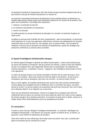 Un sentiment d'inutilité et d'impuissance naît chez l'enfant lorsque la punition dépend moins de ce
que l'enfant a fait que de l'humeur des parents à ce moment-là.
Les souvenirs traumatiques deviennent des détonateurs ultra-sensibles prêts à se déclencher au
moindre signe pouvant laisser penser que l'événement redouté est sur le point de se produire. Pour
guérir d'un traumatisme, trois étapes sont nécessaires :
1. instaurer un sentiment de sécurité
2. se remémorer précisément le traumatisme
3. revenir à la normale.
Ce schéma permet au cerveau émotionnel de découpler vie "normale" et sentiment d'urgence en
mode survie.
Les gênes ne sont pas seuls à décider de notre comportement ; notre environnement, en particulier
notre expérience et ce que nous apprenons, déterminent comment une prédisposition de caractère
s'exprimera dans le cours de notre vie. Par exemple, pour un enfant timide, c'est l'occasion de
s'habituer à l'inconnu qui lui permettra de maîtriser son appréhension, quand une stratégie trop
protectrice l'enfermera au contraire dans sa timidité.
6/ Quand l'intelligence émotionnelle manque…
Un individu agressif témoigne en général d'un défaut de perception : il pose comme postulat que
les autres sont hostiles ou menaçants. Dès qu'il perçoit une menace, il passe à l'acte sans réfléchir.
Or plus il se comporte ainsi, plus l'agressivité devient pour lui automatique. Son répertoire de
réactions alternatives - la politesse, l'humour - s'appauvrit. Son intelligence émotionnelle se limite
à son agressivité.
La colère est presque toujours une réaction secondaire. Derrière elle se cache de la peur, de la
jalousie, une vexation… Nous avons toujours le choix de réagir à une émotion ; et plus nous en
connaissons, plus nous en pratiquons, plus notre vie s'enrichit… et moins la colère s'invite !
Dans un autre registre, les troubles alimentaires sont souvent liés à des carences émotionnelles :
certains obèses sont incapables de faire la différence entre un sentiment de frayeur, de colère,
d'ennui et la faim ! Ce qui les conduit à se suralimenter dès qu'ils sont contrariés. Pour venir à bout
de ce désordre affectif, ils se rabattent sur la nourriture…
Chez ceux qui deviennent toxicomanes, l'alcool ou la drogue font en quelque sorte office de
médicament dans la mesure où c'est pour eux le seul moyen de calmer leur colère ou leur angoisse.
Ne sachant pas gérer leurs émotions autrement, ils concluent ce pacte avec le diable, l'alcool ou la
drogue faisant office d'automédication contre les symptômes de l'anxiété.
En conclusion :
Il existe un autre mot pour désigner l’intelligence émotionnelle : le caractère. Développer son
intelligence émotionnelle, c’est affermir son caractère, garder la maîtrise de soi, se motiver, se
gouverner, savoir différer la satisfaction de ses désirs.
Savoir être maître de nous-mêmes pour être justes envers les autres. Pour cela, la volonté doit
placer les émotions sous le contrôle de la raison.
 