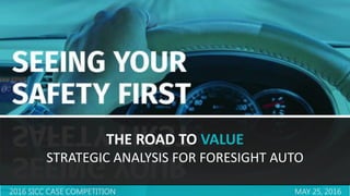 1
2016 SICC CASE COMPETITION MAY 25, 2016
THE ROAD TO VALUE
STRATEGIC ANALYSIS FOR FORESIGHT AUTO
 