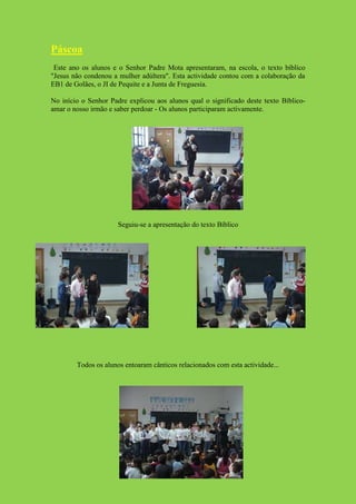 Páscoa
 Este ano os alunos e o Senhor Padre Mota apresentaram, na escola, o texto bíblico
"Jesus não condenou a mulher adúltera". Esta actividade contou com a colaboração da
EB1 de Golães, o JI de Pequite e a Junta de Freguesia.

No início o Senhor Padre explicou aos alunos qual o significado deste texto Bíblico-
amar o nosso irmão e saber perdoar - Os alunos participaram activamente.




                      Seguiu-se a apresentação do texto Bíblico




        Todos os alunos entoaram cânticos relacionados com esta actividade...
 