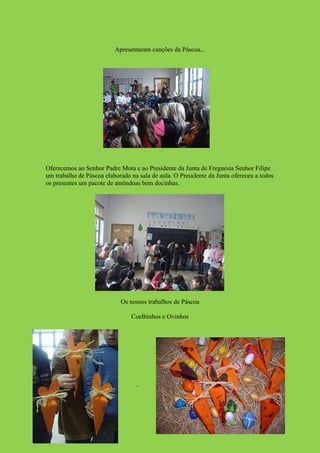 Apresentaram canções da Páscoa...




Oferecemos ao Senhor Padre Mota e ao Presidente da Junta de Freguesia Senhor Filipe
um trabalho de Páscoa elaborado na sala de aula. O Presidente da Junta ofereceu a todos
os presentes um pacote de amêndoas bem docinhas.




                            Os nossos trabalhos de Páscoa

                                Coelhinhos e Ovinhos
 