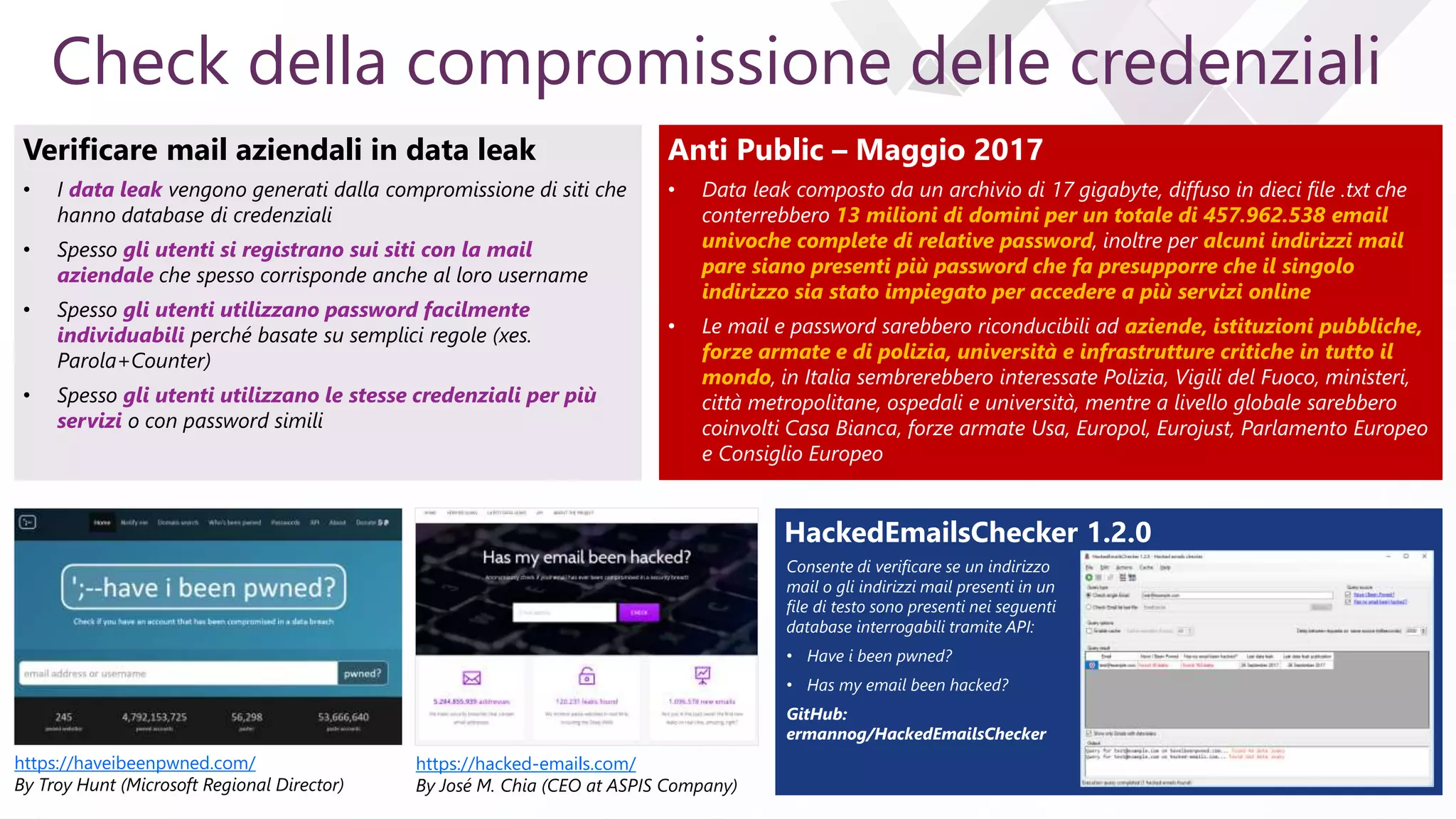 e
Check della compromissione delle credenziali
Verificare mail aziendali in data leak
• I data leak vengono generati dalla compromissione di siti che
hanno database di credenziali
• Spesso gli utenti si registrano sui siti con la mail
aziendale che spesso corrisponde anche al loro username
• Spesso gli utenti utilizzano password facilmente
individuabili perché basate su semplici regole (xes.
Parola+Counter)
• Spesso gli utenti utilizzano le stesse credenziali per più
servizi o con password simili
https://haveibeenpwned.com/
By Troy Hunt (Microsoft Regional Director)
https://hacked-emails.com/
By José M. Chia (CEO at ASPIS Company)
Anti Public – Maggio 2017
• Data leak composto da un archivio di 17 gigabyte, diffuso in dieci file .txt che
conterrebbero 13 milioni di domini per un totale di 457.962.538 email
univoche complete di relative password, inoltre per alcuni indirizzi mail
pare siano presenti più password che fa presupporre che il singolo
indirizzo sia stato impiegato per accedere a più servizi online
• Le mail e password sarebbero riconducibili ad aziende, istituzioni pubbliche,
forze armate e di polizia, università e infrastrutture critiche in tutto il
mondo, in Italia sembrerebbero interessate Polizia, Vigili del Fuoco, ministeri,
città metropolitane, ospedali e università, mentre a livello globale sarebbero
coinvolti Casa Bianca, forze armate Usa, Europol, Eurojust, Parlamento Europeo
e Consiglio Europeo
HackedEmailsChecker 1.2.0
Consente di verificare se un indirizzo
mail o gli indirizzi mail presenti in un
file di testo sono presenti nei seguenti
database interrogabili tramite API:
• Have i been pwned?
• Has my email been hacked?
GitHub:
ermannog/HackedEmailsChecker
 