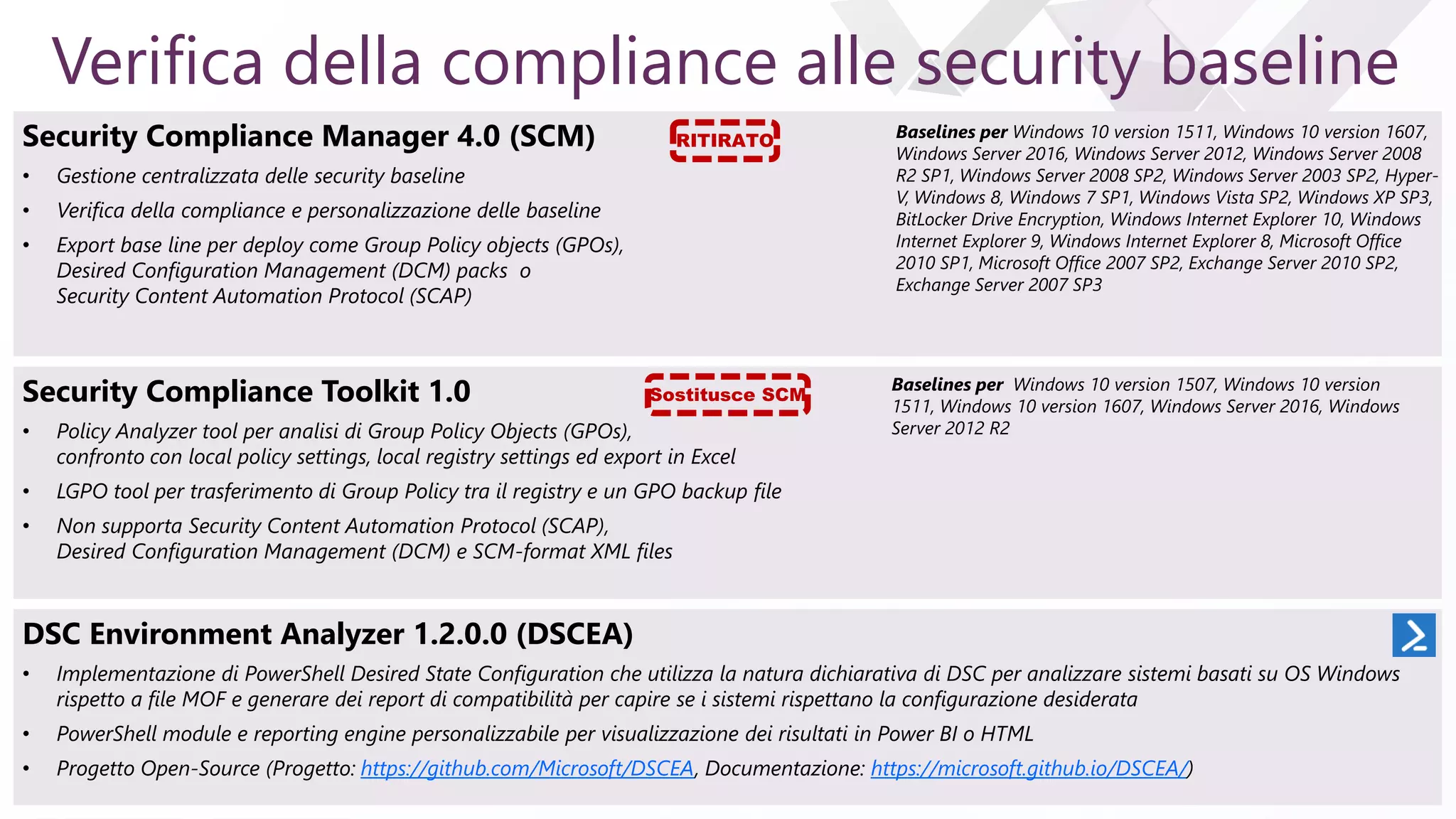 e
Verifica della compliance alle security baseline
Security Compliance Manager 4.0 (SCM)
• Gestione centralizzata delle security baseline
• Verifica della compliance e personalizzazione delle baseline
• Export base line per deploy come Group Policy objects (GPOs),
Desired Configuration Management (DCM) packs o
Security Content Automation Protocol (SCAP)
Baselines per Windows 10 version 1511, Windows 10 version 1607,
Windows Server 2016, Windows Server 2012, Windows Server 2008
R2 SP1, Windows Server 2008 SP2, Windows Server 2003 SP2, Hyper-
V, Windows 8, Windows 7 SP1, Windows Vista SP2, Windows XP SP3,
BitLocker Drive Encryption, Windows Internet Explorer 10, Windows
Internet Explorer 9, Windows Internet Explorer 8, Microsoft Office
2010 SP1, Microsoft Office 2007 SP2, Exchange Server 2010 SP2,
Exchange Server 2007 SP3
Security Compliance Toolkit 1.0
• Policy Analyzer tool per analisi di Group Policy Objects (GPOs),
confronto con local policy settings, local registry settings ed export in Excel
• LGPO tool per trasferimento di Group Policy tra il registry e un GPO backup file
• Non supporta Security Content Automation Protocol (SCAP),
Desired Configuration Management (DCM) e SCM-format XML files
Baselines per Windows 10 version 1507, Windows 10 version
1511, Windows 10 version 1607, Windows Server 2016, Windows
Server 2012 R2
DSC Environment Analyzer 1.2.0.0 (DSCEA)
• Implementazione di PowerShell Desired State Configuration che utilizza la natura dichiarativa di DSC per analizzare sistemi basati su OS Windows
rispetto a file MOF e generare dei report di compatibilità per capire se i sistemi rispettano la configurazione desiderata
• PowerShell module e reporting engine personalizzabile per visualizzazione dei risultati in Power BI o HTML
• Progetto Open-Source (Progetto: https://github.com/Microsoft/DSCEA, Documentazione: https://microsoft.github.io/DSCEA/)
Sostitusce SCM
RITIRATO
 