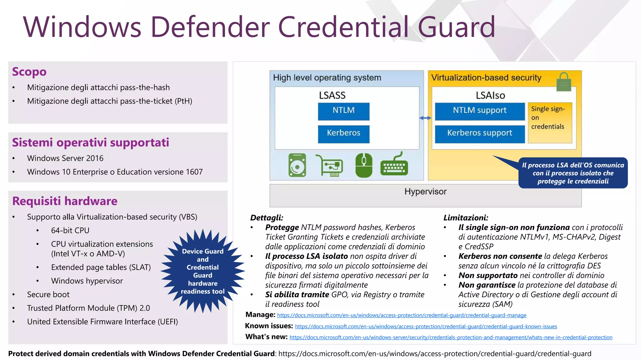 e
mstsc /v:<server name> /remoteguard
Windows Defender Credential Guard
Requisiti hardware
• Supporto alla Virtualization-based security (VBS)
• 64-bit CPU
• CPU virtualization extensions
(Intel VT-x o AMD-V)
• Extended page tables (SLAT)
• Windows hypervisor
• Secure boot
• Trusted Platform Module (TPM) 2.0
• United Extensible Firmware Interface (UEFI)
Limitazioni:
• Il single sign-on non funziona con i protocolli
di autenticazione NTLMv1, MS-CHAPv2, Digest
e CredSSP
• Kerberos non consente la delega Kerberos
senza alcun vincolo né la crittografia DES
• Non supportato nei controller di dominio
• Non garantisce la protezione del database di
Active Directory o di Gestione degli account di
sicurezza (SAM)
Protect derived domain credentials with Windows Defender Credential Guard: https://docs.microsoft.com/en-us/windows/access-protection/credential-guard/credential-guard
Scopo
• Mitigazione degli attacchi pass-the-hash
• Mitigazione degli attacchi pass-the-ticket (PtH)
Sistemi operativi supportati
• Windows Server 2016
• Windows 10 Enterprise o Education versione 1607
Device Guard
and
Credential
Guard
hardware
readiness tool
Dettagli:
• Protegge NTLM password hashes, Kerberos
Ticket Granting Tickets e credenziali archiviate
dalle applicazioni come credenziali di dominio
• Il processo LSA isolato non ospita driver di
dispositivo, ma solo un piccolo sottoinsieme dei
file binari del sistema operativo necessari per la
sicurezza firmati digitalmente
• Si abilita tramite GPO, via Registry o tramite
il readiness tool
Il processo LSA dell’OS comunica
con il processo isolato che
protegge le credenziali
Known issues: https://docs.microsoft.com/en-us/windows/access-protection/credential-guard/credential-guard-known-issues
Manage: https://docs.microsoft.com/en-us/windows/access-protection/credential-guard/credential-guard-manage
What's new: https://docs.microsoft.com/en-us/windows-server/security/credentials-protection-and-management/whats-new-in-credential-protection
 