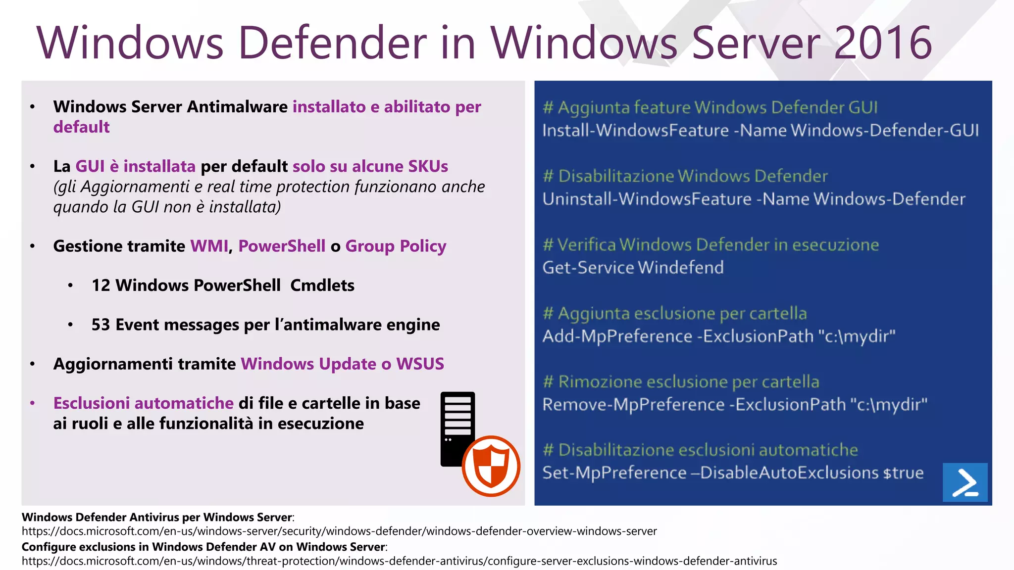 e
Windows Defender in Windows Server 2016
• Windows Server Antimalware installato e abilitato per
default
• La GUI è installata per default solo su alcune SKUs
(gli Aggiornamenti e real time protection funzionano anche
quando la GUI non è installata)
• Gestione tramite WMI, PowerShell o Group Policy
• 12 Windows PowerShell Cmdlets
• 53 Event messages per l’antimalware engine
• Aggiornamenti tramite Windows Update o WSUS
• Esclusioni automatiche di file e cartelle in base
ai ruoli e alle funzionalità in esecuzione
Windows Defender Antivirus per Windows Server:
https://docs.microsoft.com/en-us/windows-server/security/windows-defender/windows-defender-overview-windows-server
Configure exclusions in Windows Defender AV on Windows Server:
https://docs.microsoft.com/en-us/windows/threat-protection/windows-defender-antivirus/configure-server-exclusions-windows-defender-antivirus
 
