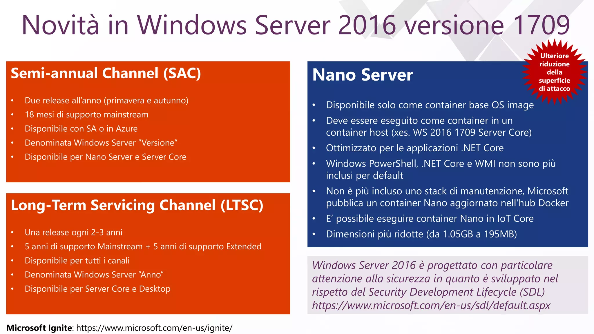 e
Novità in Windows Server 2016 versione 1709
Semi-annual Channel (SAC)
• Due release all’anno (primavera e autunno)
• 18 mesi di supporto mainstream
• Disponibile con SA o in Azure
• Denominata Windows Server “Versione”
• Disponibile per Nano Server e Server Core
Long-Term Servicing Channel (LTSC)
• Una release ogni 2-3 anni
• 5 anni di supporto Mainstream + 5 anni di supporto Extended
• Disponibile per tutti i canali
• Denominata Windows Server “Anno”
• Disponibile per Server Core e Desktop
Nano Server
• Disponibile solo come container base OS image
• Deve essere eseguito come container in un
container host (xes. WS 2016 1709 Server Core)
• Ottimizzato per le applicazioni .NET Core
• Windows PowerShell, .NET Core e WMI non sono più
inclusi per default
• Non è più incluso uno stack di manutenzione, Microsoft
pubblica un container Nano aggiornato nell'hub Docker
• E’ possibile eseguire container Nano in IoT Core
• Dimensioni più ridotte (da 1.05GB a 195MB)
Ulteriore
riduzione
della
superficie
di attacco
Windows Server 2016 è progettato con particolare
attenzione alla sicurezza in quanto è sviluppato nel
rispetto del Security Development Lifecycle (SDL)
https://www.microsoft.com/en-us/sdl/default.aspx
Microsoft Ignite: https://www.microsoft.com/en-us/ignite/
 