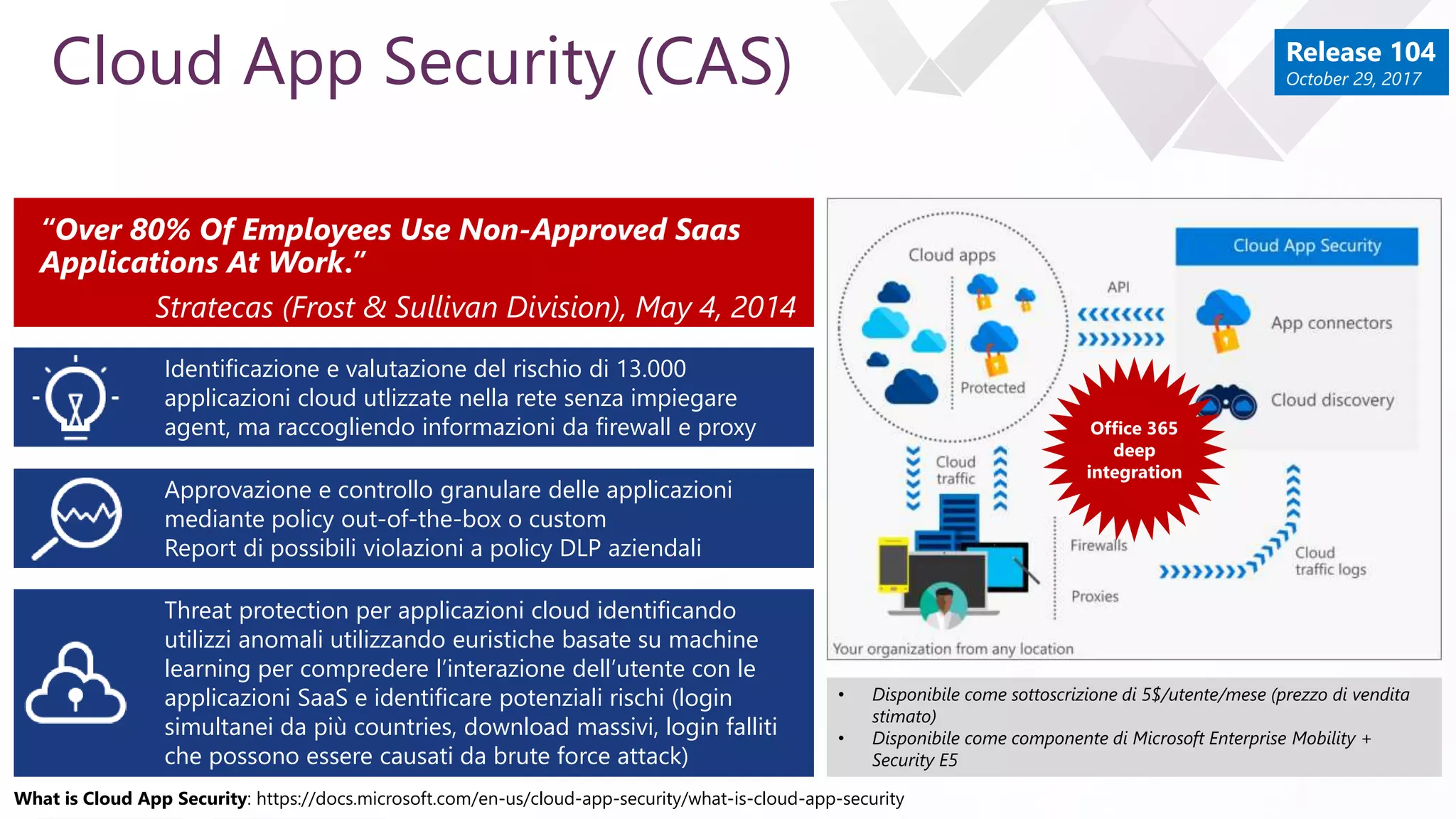 e
Cloud App Security (CAS)
Identificazione e valutazione del rischio di 13.000
applicazioni cloud utlizzate nella rete senza impiegare
agent, ma raccogliendo informazioni da firewall e proxy
Approvazione e controllo granulare delle applicazioni
mediante policy out-of-the-box o custom
Report di possibili violazioni a policy DLP aziendali
“Over 80% Of Employees Use Non-Approved Saas
Applications At Work.”
Stratecas (Frost & Sullivan Division), May 4, 2014
Threat protection per applicazioni cloud identificando
utilizzi anomali utilizzando euristiche basate su machine
learning per compredere l’interazione dell’utente con le
applicazioni SaaS e identificare potenziali rischi (login
simultanei da più countries, download massivi, login falliti
che possono essere causati da brute force attack)
Office 365
deep
integration
• Disponibile come sottoscrizione di 5$/utente/mese (prezzo di vendita
stimato)
• Disponibile come componente di Microsoft Enterprise Mobility +
Security E5
What is Cloud App Security: https://docs.microsoft.com/en-us/cloud-app-security/what-is-cloud-app-security
Release 104
October 29, 2017
 