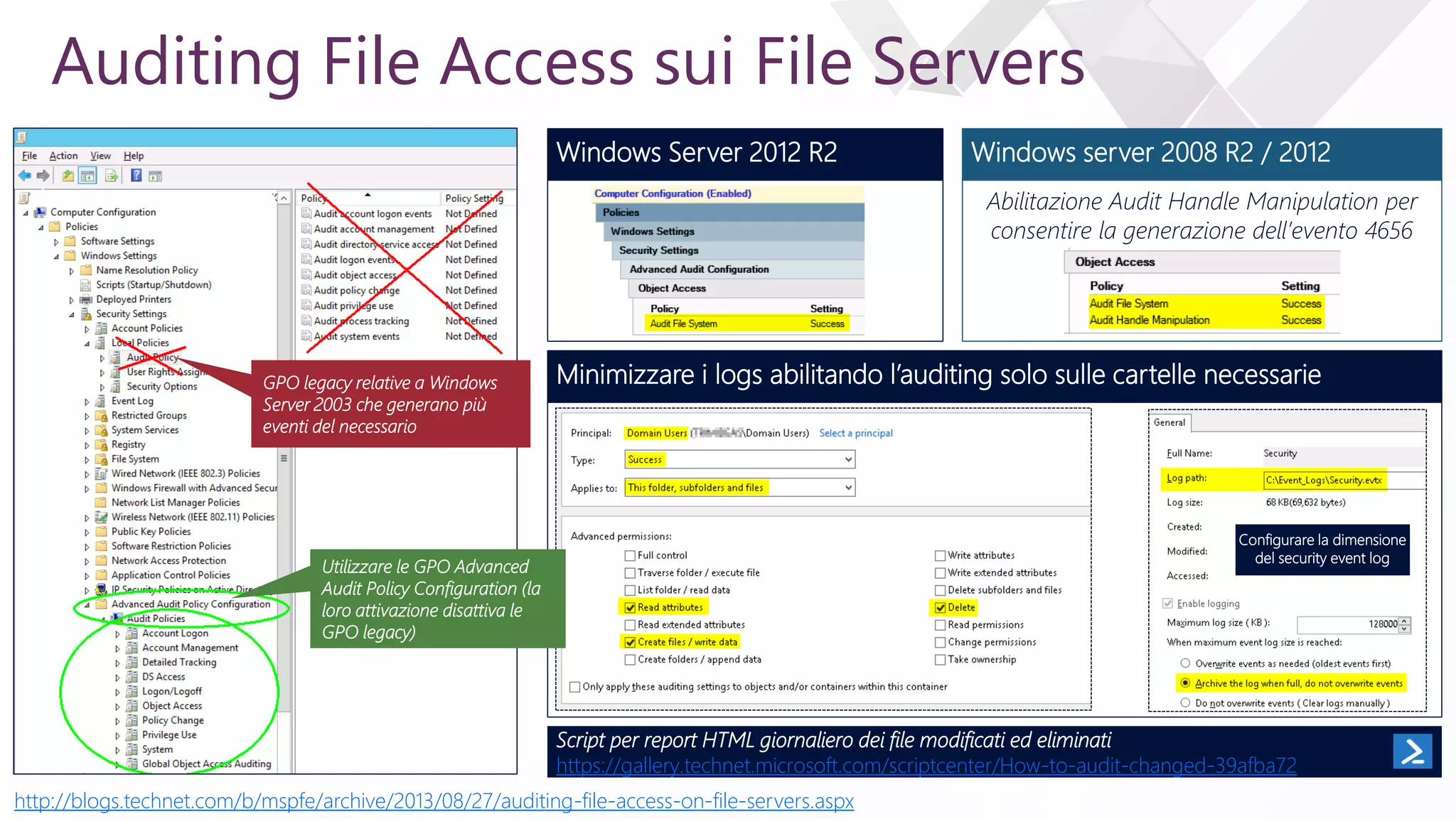 e
Auditing File Access sui File Servers
GPO legacy relative a Windows
Server 2003 che generano più
eventi del necessario
Windows Server 2012 R2 Windows server 2008 R2 / 2012
Abilitazione Audit Handle Manipulation per
consentire la generazione dell’evento 4656
Minimizzare i logs abilitando l’auditing solo sulle cartelle necessarie
Configurare la dimensione
del security event log
Script per report HTML giornaliero dei file modificati ed eliminati
https://gallery.technet.microsoft.com/scriptcenter/How-to-audit-changed-39afba72
http://blogs.technet.com/b/mspfe/archive/2013/08/27/auditing-file-access-on-file-servers.aspx
Utilizzare le GPO Advanced
Audit Policy Configuration (la
loro attivazione disattiva le
GPO legacy)
 