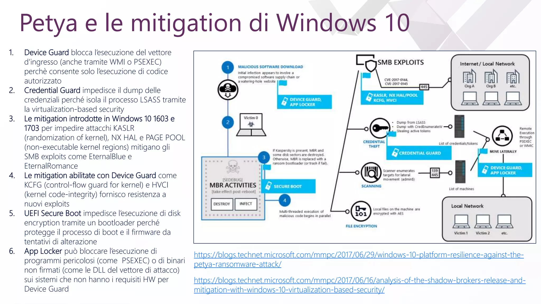 e
Petya e le mitigation di Windows 10
https://blogs.technet.microsoft.com/mmpc/2017/06/29/windows-10-platform-resilience-against-the-
petya-ransomware-attack/
1. Device Guard blocca l’esecuzione del vettore
d’ingresso (anche tramite WMI o PSEXEC)
perchè consente solo l’esecuzione di codice
autorizzato
2. Credential Guard impedisce il dump delle
credenziali perché isola il processo LSASS tramite
la virtualization-based security
3. Le mitigation introdotte in Windows 10 1603 e
1703 per impedire attacchi KASLR
(randomization of kernel), NX HAL e PAGE POOL
(non-executable kernel regions) mitigano gli
SMB exploits come EternalBlue e
EternalRomance
4. Le mitigation abilitate con Device Guard come
KCFG (control-flow guard for kernel) e HVCI
(kernel code-integrity) fornisco resistenza a
nuovi exploits
5. UEFI Secure Boot impedisce l’esecuzione di disk
encryption tramite un bootloader perché
protegge il processo di boot e il firmware da
tentativi di alterazione
6. App Locker può bloccare l’esecuzione di
programmi pericolosi (come PSEXEC) o di binari
non firmati (come le DLL del vettore di attacco)
sui sistemi che non hanno i requisiti HW per
Device Guard
https://blogs.technet.microsoft.com/mmpc/2017/06/16/analysis-of-the-shadow-brokers-release-and-
mitigation-with-windows-10-virtualization-based-security/
 
