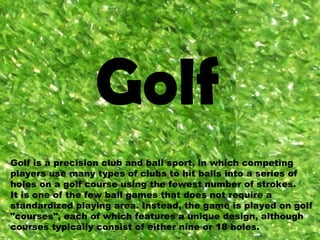 Golf Golf is a precision club and ball sport, in which competing players use many types of clubs to hit balls into a series of holes on a golf course using the fewest number of strokes. It is one of the few ball games that does not require a standardized playing area. Instead, the game is played on golf &quot;courses&quot;, each of which features a unique design, although courses typically consist of either nine or 18 holes.  