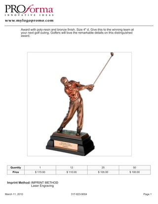 Award with poly-resin and bronze finish. Size 4" d. Give this to the winning team at
             your next golf outing. Golfers will love the remarkable details on this distinguished
             award.




    Quantity              1                       12                     25                      50
     Price             $ 115.00                $ 110.00                $ 105.00               $ 100.00



 Imprint Method: IMPRINT METHOD
                 Laser Engraving

March 11, 2010                                    317-823-9004                                           Page 1
 