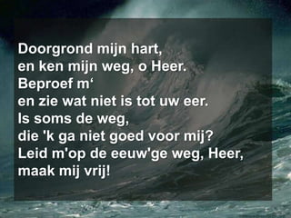 Doorgrond mijn hart,en ken mijn weg, o Heer.Beproef m‘en zie wat niet is tot uw eer.Is soms de weg,die 'k ga niet goed voor mij?Leid m'op de eeuw'ge weg, Heer,maak mij vrij!