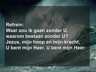 Refrein: Waar zou ik gaan zonder U, waarom bestaan zonder U? Jezus, mijn hoop en mijn kracht, U bent mijn Heer, U bent mijn Heer.