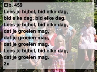 Elb. 459 Lees je bijbel, bid elke dag,bid elke dag, bid elke dag.Lees je bijbel, bid elke dag,dat je groeien mag,dat je groeien mag,dat je groeien mag.Lees je bijbel, bid elke dag,dat je groeien mag. 2x