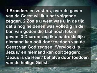 1 Broeders en zusters, over de gaven van de Geest wil ik u het volgende zeggen. 2 Zoals u weet was u in de tijd dat u nog heidenen was volledig in de ban van goden die taal noch teken geven. 3 Daarom zeg ik u nadrukkelijk: niemand kan ooit door toedoen van de Geest van God zeggen: ‘Vervloekt is Jezus,’ en niemand kan ooit zeggen: ‘Jezus is de Heer,’ behalve door toedoen van de heilige Geest. 