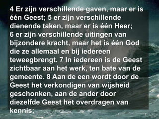 4 Er zijn verschillende gaven, maar er is één Geest; 5 er zijn verschillende dienende taken, maar er is één Heer; 6 er zijn verschillende uitingen van bijzondere kracht, maar het is één God die ze allemaal en bij iedereen teweegbrengt. 7 In iedereen is de Geest zichtbaar aan het werk, ten bate van de gemeente. 8 Aan de een wordt door de Geest het verkondigen van wijsheid geschonken, aan de ander door diezelfde Geest het overdragen van kennis;