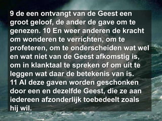 9 de een ontvangt van de Geest een groot geloof, de ander de gave om te genezen. 10 En weer anderen de kracht om wonderen te verrichten, om te profeteren, om te onderscheiden wat wel en wat niet van de Geest afkomstig is, om in klanktaal te spreken of om uit te leggen wat daar de betekenis van is. 11 Al deze gaven worden geschonken door een en dezelfde Geest, die ze aan iedereen afzonderlijk toebedeelt zoals hij wil. 