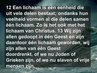 12 Een lichaam is een eenheid die uit vele delen bestaat; ondanks hun veelheid vormen al die delen samen één lichaam. Zo is het ook met het lichaam van Christus. 13 Wij zijn allen gedoopt in één Geest en zijn daardoor één lichaam geworden, wij zijn allen van één Geest doordrenkt, of we nu Joden of Grieken zijn, of we nu slaven of vrije mensen zijn. 