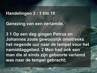 Handelingen 3 : 1 t/m 10Genezing van een verlamde.3 1 Op een dag gingen Petrus en Johannes zoals gewoonlijk omstreeks het negende uur naar de tempel voor het namiddaggebed. 2 Men had ook een man die al sinds zijn geboorte verlamd was naar de tempel gebracht;