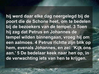 hij werd daar elke dag neergelegd bij de poort die de Schone heet, om te bedelen bij de bezoekers van de tempel. 3 Toen hij zag dat Petrus en Johannes de tempel wilden binnengaan, vroeg hij om een aalmoes. 4 Petrus richtte zijn blik op hem, evenals Johannes, en zei: ‘Kijk ons aan.’ 5 De bedelaar keek naar hen op, in de verwachting iets van hen te krijgen.