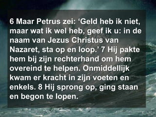 6 Maar Petrus zei: ‘Geld heb ik niet, maar wat ik wel heb, geef ik u: in de naam van Jezus Christus van Nazaret, sta op en loop.’ 7 Hij pakte hem bij zijn rechterhand om hem overeind te helpen. Onmiddellijk kwam er kracht in zijn voeten en enkels. 8 Hij sprong op, ging staan en begon te lopen.