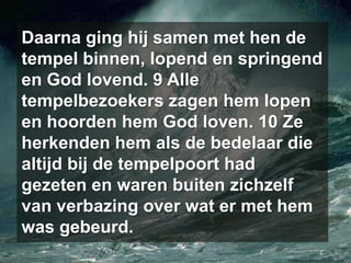 Daarna ging hij samen met hen de tempel binnen, lopend en springend en God lovend. 9 Alle tempelbezoekers zagen hem lopen en hoorden hem God loven. 10 Ze herkenden hem als de bedelaar die altijd bij de tempelpoort had gezeten en waren buiten zichzelf van verbazing over wat er met hem was gebeurd.