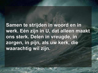 Samen te strijden in woord en in werk. Eén zijn in U, dat alleen maakt ons sterk. Delen in vreugde, in zorgen, in pijn, als uw kerk, die waarachtig wil zijn.