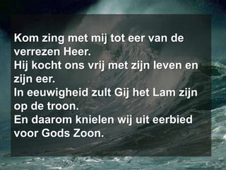 Kom zing met mij tot eer van de verrezen Heer. Hij kocht ons vrij met zijn leven en zijn eer. In eeuwigheid zult Gij het Lam zijn op de troon. En daarom knielen wij uit eerbied voor Gods Zoon.