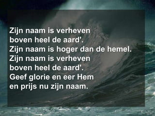 Zijn naam is verhevenboven heel de aard'.Zijn naam is hoger dan de hemel.Zijn naam is verhevenboven heel de aard'.Geef glorie en eer Hemen prijs nu zijn naam.
