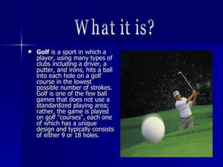  GolfGolf is a sport in which ais a sport in which a
player, using many types ofplayer, using many types of
clubs including a driver, aclubs including a driver, a
putter, and irons, hits a ballputter, and irons, hits a ball
into each hole on a golfinto each hole on a golf
course in the lowestcourse in the lowest
possible number of strokes.possible number of strokes.
Golf is one of the few ballGolf is one of the few ball
games that does not use agames that does not use a
standardized playing area;standardized playing area;
rather, the game is playedrather, the game is played
on golf "courses", each oneon golf "courses", each one
of which has a uniqueof which has a unique
design and typically consistsdesign and typically consists
of either 9 or 18 holes.of either 9 or 18 holes.
 