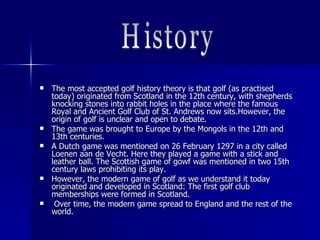  The most accepted golf history theory is that golf (as practisedThe most accepted golf history theory is that golf (as practised
today) originated from Scotland in the 12th century, with shepherdstoday) originated from Scotland in the 12th century, with shepherds
knocking stones into rabbit holes in the place where the famousknocking stones into rabbit holes in the place where the famous
Royal and Ancient Golf Club of St. Andrews now sits.However, theRoyal and Ancient Golf Club of St. Andrews now sits.However, the
origin of golf is unclear and open to debate.origin of golf is unclear and open to debate.
 The game was brought to Europe by the Mongols in the 12th andThe game was brought to Europe by the Mongols in the 12th and
13th centuries.13th centuries.
 A Dutch game was mentioned on 26 February 1297 in a city calledA Dutch game was mentioned on 26 February 1297 in a city called
Loenen aan de Vecht. Here they played a game with a stick andLoenen aan de Vecht. Here they played a game with a stick and
leather ball. The Scottish game of gowf was mentioned in two 15thleather ball. The Scottish game of gowf was mentioned in two 15th
century laws prohibiting its play.century laws prohibiting its play.
 However,However, the modern game of golf as we understand it todaythe modern game of golf as we understand it today
originated and developed in Scotland: The first golf cluboriginated and developed in Scotland: The first golf club
memberships were formed in Scotland.memberships were formed in Scotland.
 Over time, the modern game spread to England and the rest of theOver time, the modern game spread to England and the rest of the
world.world.
 
