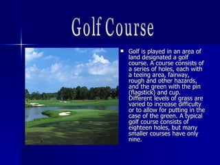  Golf is played in an area ofGolf is played in an area of
land designated a golfland designated a golf
course. A course consists ofcourse. A course consists of
a series of holes, each witha series of holes, each with
a teeing area, fairway,a teeing area, fairway,
rough and other hazards,rough and other hazards,
and the green with the pinand the green with the pin
(flagstick) and cup.(flagstick) and cup.
Different levels of grass areDifferent levels of grass are
varied to increase difficultyvaried to increase difficulty
or to allow for putting in theor to allow for putting in the
case of the green.case of the green. A typicalA typical
golf course consists ofgolf course consists of
eighteen holes, but manyeighteen holes, but many
smaller courses have onlysmaller courses have only
nine.nine.
 