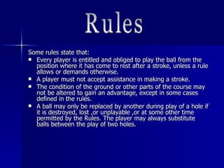 Some rules state that:Some rules state that:
 Every player is entitled and obliged to play the ball from theEvery player is entitled and obliged to play the ball from the
position where it has come to rest after a stroke, unless a ruleposition where it has come to rest after a stroke, unless a rule
allows or demands otherwise.allows or demands otherwise.
 A player must not accept assistance in making a stroke.A player must not accept assistance in making a stroke.
 The condition of the ground or other parts of the course mayThe condition of the ground or other parts of the course may
not be altered to gain an advantage, except in some casesnot be altered to gain an advantage, except in some cases
defined in the rules.defined in the rules.
 A ball may only be replaced by another during play of a hole ifA ball may only be replaced by another during play of a hole if
it is destroyed, lost ,or unplayable ,or at some other timeit is destroyed, lost ,or unplayable ,or at some other time
permitted by the Rules. The player may always substitutepermitted by the Rules. The player may always substitute
balls between the play of two holes.balls between the play of two holes.
 