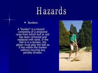  BunkersBunkers
A "bunker" is a hazardA "bunker" is a hazard
consisting of a preparedconsisting of a prepared
area from which turf or soilarea from which turf or soil
has been removed andhas been removed and
replaced with sand. If thereplaced with sand. If the
ball is in a bunker, theball is in a bunker, the
player must play the ball asplayer must play the ball as
it lies within the bunkerit lies within the bunker
without incuring anywithout incuring any
penalty strokes.penalty strokes.
 