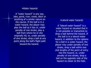 •Water hazards
A "water hazard" is any sea,
lake, pond, river, creek, ditch or
anything of a similar nature on
the course. If the ball is in a
water hazard, the player may
play the ball as it lies or, under
penalty of one stroke, play a
ball from where he or she
originally hit; or, under penalty
of one stroke, drop a ball at any
point along the ball's flight path
toward the hazard.
•Lateral water hazards
A "lateral water hazard" is a
water hazard so situated that it
is not possible or impracticle to
drop a ball behind the hazard. If
the ball is in a lateral water
hazard, in addition to the options
for a ball in a water hazard, the
player may under penalty of one
stroke, drop a ball within two
club lengths of the point of entry
into the hazard; or, under
penalty of one stroke, drop a
ball on the opposite side of the
hazard no closer to the hole.
 