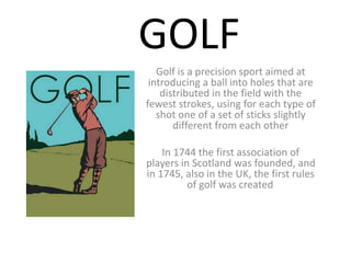 GOLF
Golf is a precision sport aimed at
introducing a ball into holes that are
distributed in the field with the
fewest strokes, using for each type of
shot one of a set of sticks slightly
different from each other
In 1744 the first association of
players in Scotland was founded, and
in 1745, also in the UK, the first rules
of golf was created.
 