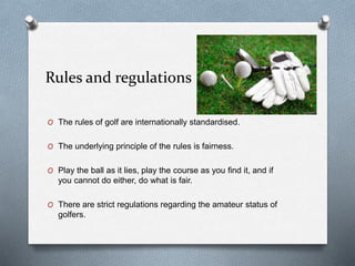 Rules and regulations
O The rules of golf are internationally standardised.
O The underlying principle of the rules is fairness.
O Play the ball as it lies, play the course as you find it, and if
you cannot do either, do what is fair.
O There are strict regulations regarding the amateur status of
golfers.
 