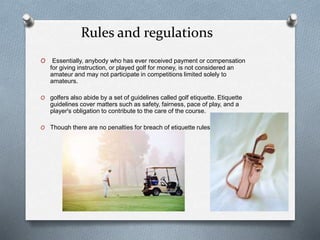 Rules and regulations
O Essentially, anybody who has ever received payment or compensation
for giving instruction, or played golf for money, is not considered an
amateur and may not participate in competitions limited solely to
amateurs.
O golfers also abide by a set of guidelines called golf etiquette. Etiquette
guidelines cover matters such as safety, fairness, pace of play, and a
player's obligation to contribute to the care of the course.
O Though there are no penalties for breach of etiquette rules.
 