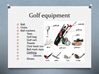 Golf equipment
O Ball.
O Clubs.
O Ball markers.
O Tees.
O Golf bag.
O Golf cart.
O Towels.
O Club head covers.
O Ball mark repair tool.
O Clothing:
O Gloves.
O Shoes.
 