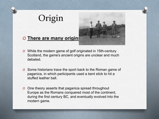 Origin
O There are many origins:
O While the modern game of golf originated in 15th-century
Scotland, the game's ancient origins are unclear and much
debated.
O Some historians trace the sport back to the Roman game of
paganica, in which participants used a bent stick to hit a
stuffed leather ball.
O One theory asserts that paganica spread throughout
Europe as the Romans conquered most of the continent,
during the first century BC, and eventually evolved into the
modern game.
 