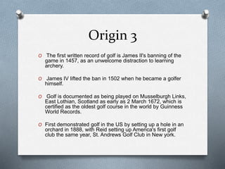 Origin 3
O The first written record of golf is James II's banning of the
game in 1457, as an unwelcome distraction to learning
archery.
O James IV lifted the ban in 1502 when he became a golfer
himself.
O Golf is documented as being played on Musselburgh Links,
East Lothian, Scotland as early as 2 March 1672, which is
certified as the oldest golf course in the world by Guinness
World Records.
O First demonstrated golf in the US by setting up a hole in an
orchard in 1888, with Reid setting up America's first golf
club the same year, St. Andrews Golf Club in New york.
 