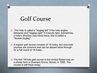 Golf Course
O The hole is called a "dogleg left" if the hole angles
leftwards and "dogleg right" if it bends right. Sometimes,
a hole's direction may bend twice; this is called a
"double dogleg".
O A regular golf course consists of 18 holes, but nine-hole
courses are common and can be played twice through
for a full round of 18 holes.
O The first 18-hole golf course in the United States was on
a sheep farm in Downers Grove, Illinois, in 1892. The
course is still there today.
 