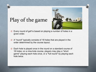 Play of the game
O Every round of golf is based on playing a number of holes in a
given order.
O A "round" typically consists of 18 holes that are played in the
order determined by the course layout.
O Each hole is played once in the round on a standard course of
18 holes; on a nine-hole course, players may play a "short
game" playing each hole once, or a "full round" by playing each
hole twice.
 