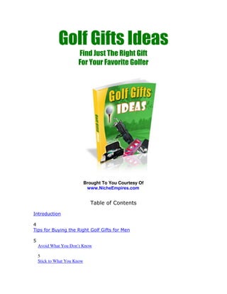 Golf Gifts Ideas
                       Find Just The Right Gift
                       For Your Favorite Golfer




                             Brought To You Courtesy Of
                              www.NicheEmpires.com


                                Table of Contents

Introduction

4
Tips for Buying the Right Golf Gifts for Men

5
    Avoid What You Don’t Know

    5
    Stick to What You Know
 