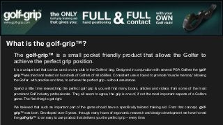 What is the golf-grip™?
The golf-grip™ is a small pocket friendly product that allows the Golfer to
achieve the perfect grip position.
It is a unique tool that can be used on any club in the Golfers' bag. Designed in conjunction with several PGA Golfers the golfgrip™was tried and tested on hundreds of Golfers of all abilities. Consistent use is found to promote 'muscle memory' allowing
the Golfer, with practice and time, to achieve the perfect grip - without assistance.
Spend a little time researching the perfect golf grip & you will find many books, articles and videos from some of the most
prominent Golf industry professionals. They all seem to agree, the grip is one of, if not the most important aspects of a Golfers
game. The first thing to get right.
We believed that such an important part of the game should have a specifically tailored training aid. From that concept, golfgrip™ was born. Developed over 5 years, through many hours of ergonomic research and design development we have honed
the golf-grip™ to an easy to use product that delivers you the perfect grip – every time.

 